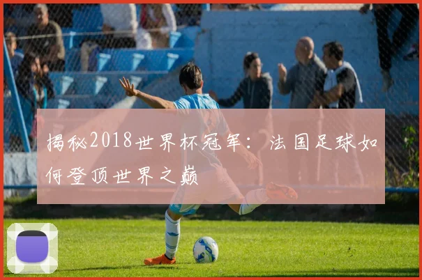揭秘2018世界杯冠军:法国足球如何登顶世界之巅
