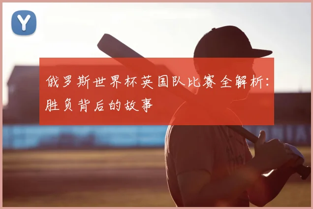 俄罗斯世界杯英国队比赛全解析:胜负背后的故事