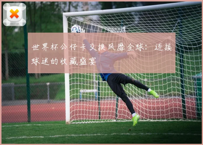世界杯公仔卡交换风靡全球:连接球迷的收藏盛宴