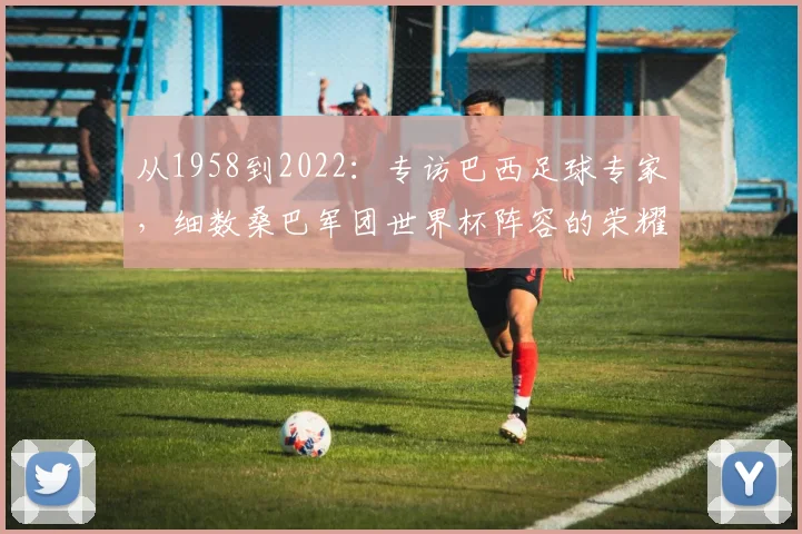 从1958到2022：专访巴西足球专家，细数桑巴军团世界杯阵容的荣耀与遗憾