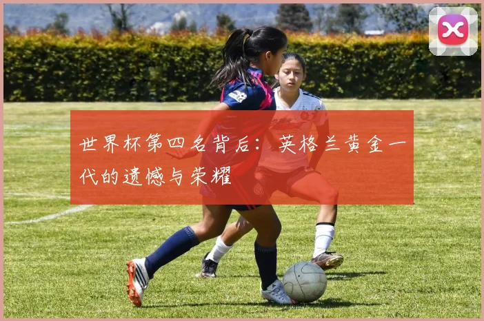 世界杯第四名背后:英格兰黄金一代的遗憾与荣耀