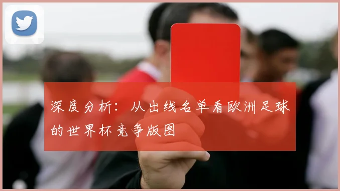 深度分析：从出线名单看欧洲足球的世界杯竞争版图