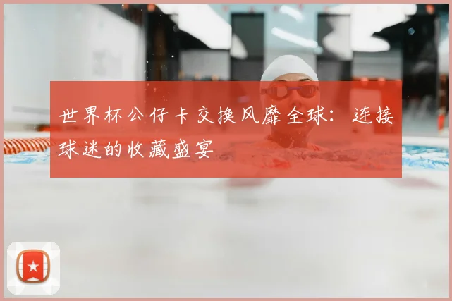 世界杯公仔卡交换风靡全球:连接球迷的收藏盛宴