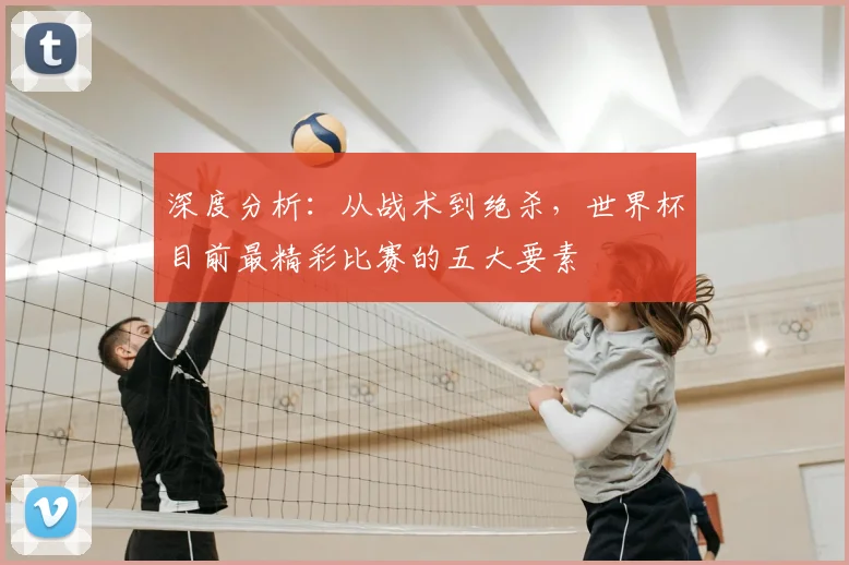 深度分析：从战术到绝杀，世界杯目前最精彩比赛的五大要素