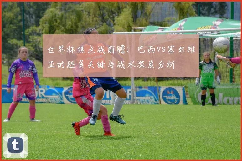 世界杯焦点战前瞻:巴西vs塞尔维亚的胜负关键与战术深度分析