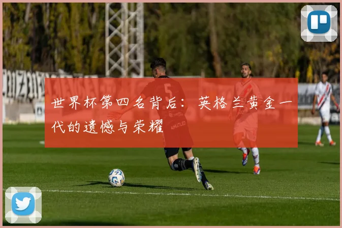 世界杯第四名背后:英格兰黄金一代的遗憾与荣耀