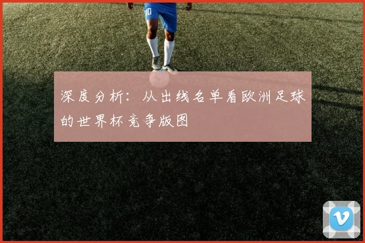 深度分析：从出线名单看欧洲足球的世界杯竞争版图