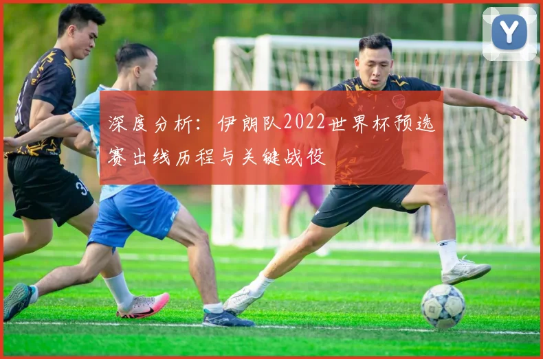 深度分析：伊朗队2022世界杯预选赛出线历程与关键战役
