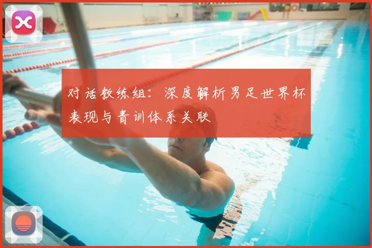 对话教练组：深度解析男足世界杯表现与青训体系关联