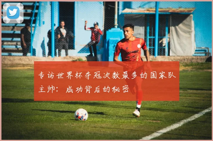 专访世界杯夺冠次数最多的国家队主帅：成功背后的秘密
